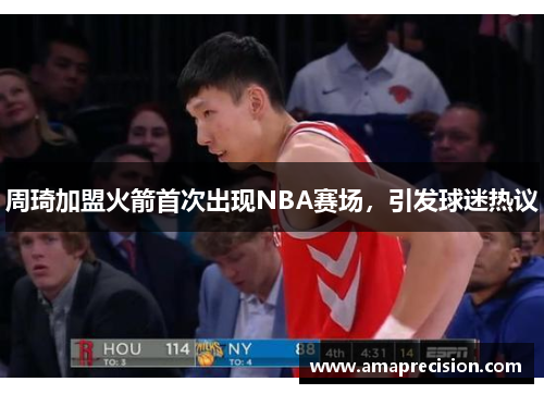 周琦加盟火箭首次出现NBA赛场，引发球迷热议