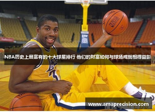 NBA历史上最富有的十大球星排行 他们的财富如何与球场成就相得益彰